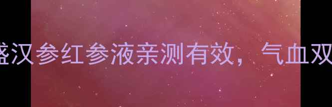 30女性必看益盛汉参红参液亲测有效气血双补养颜抗衰全攻略