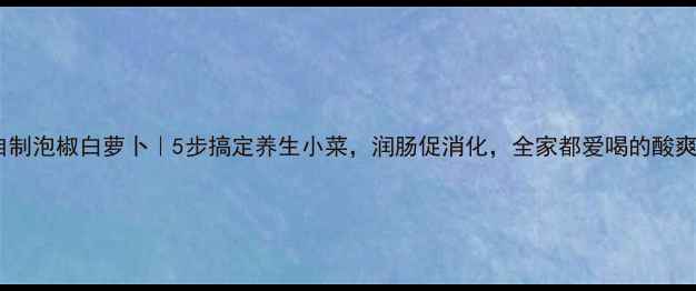 家庭自制泡椒白萝卜5步搞定养生小菜润肠促消化全家都爱喝的酸爽开胃菜