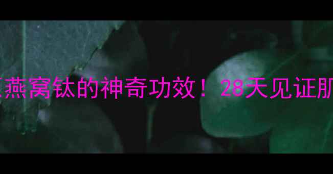 抗老新宠胶原燕窝钛的神奇功效28天见证肌肤年轻10岁
