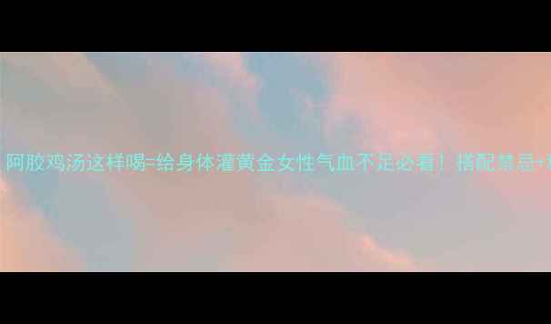 秋冬必备阿胶鸡汤这样喝给身体灌黄金女性气血不足必看搭配禁忌科学吃法全