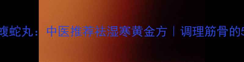 图片 💥筋骨丹全蝎蝮蛇丸：中医推荐祛湿寒黄金方｜调理筋骨的5大核心功效🌿