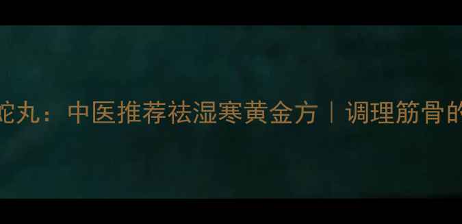 筋骨丹全蝎蝮蛇丸中医推荐祛湿寒黄金方调理筋骨的5大核心功效
