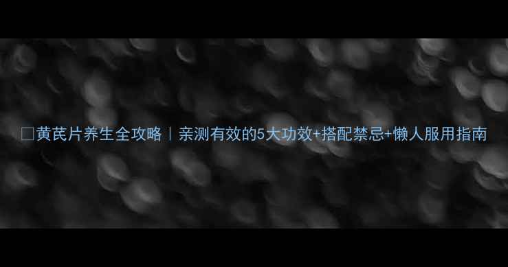 黄芪片养生全攻略亲测有效的5大功效搭配禁忌懒人服用指南