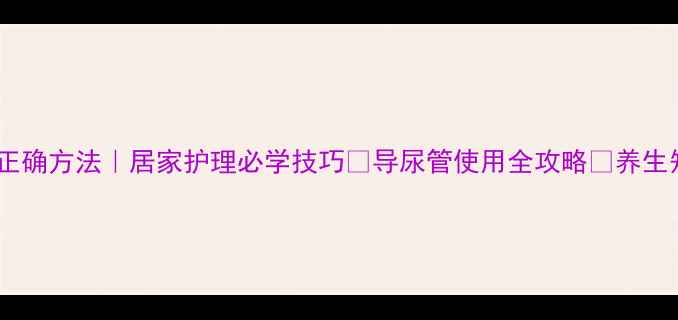 女性导尿正确方法居家护理必学技巧导尿管使用全攻略养生知识科普