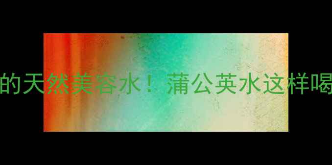 女生必喝的天然美容水蒲公英水这样喝出透亮肌