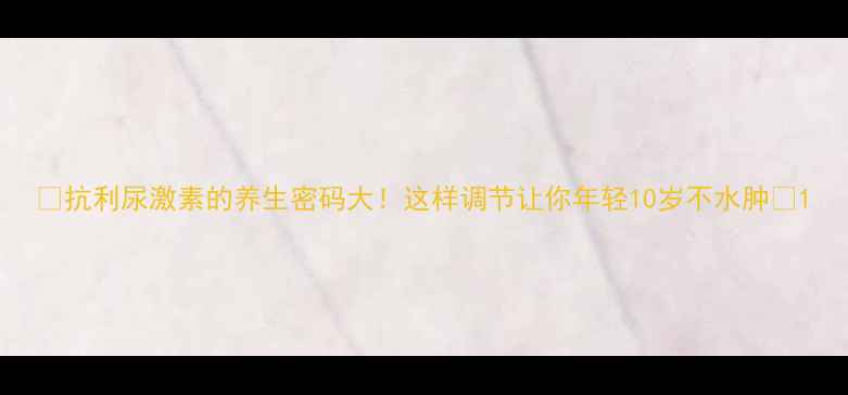 抗利尿激素的养生密码大这样调节让你年轻10岁不水肿