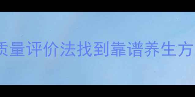 养生避坑指南用文献质量评价法找到靠谱养生方案附保姆级自查清单