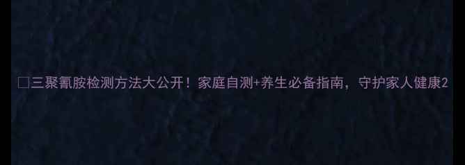 图片 🔍三聚氰胺检测方法大公开！家庭自测+养生必备指南，守护家人健康2