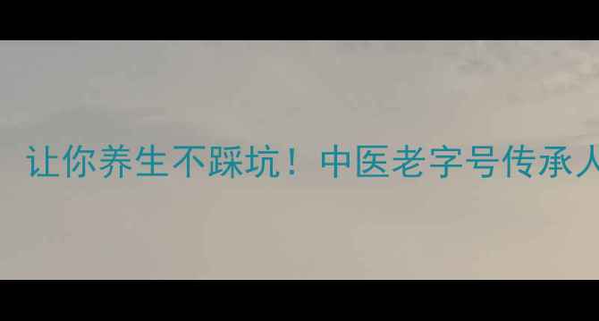 5大引用说明方法让你养生不踩坑中医老字号传承人教你科学养生指南