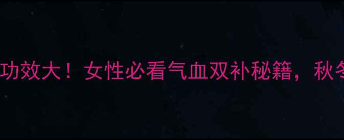东阿阿胶固元膏功效大女性必看气血双补秘籍秋冬养生就靠它了