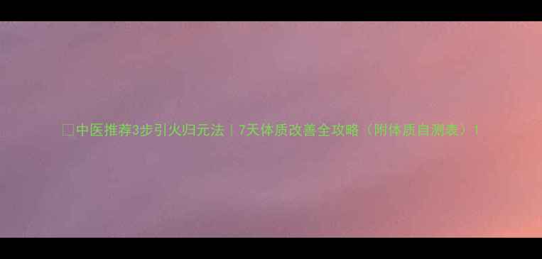 图片 🔥中医推荐3步引火归元法｜7天体质改善全攻略（附体质自测表）1