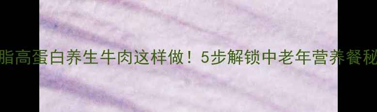 低脂高蛋白养生牛肉这样做5步解锁中老年营养餐秘籍