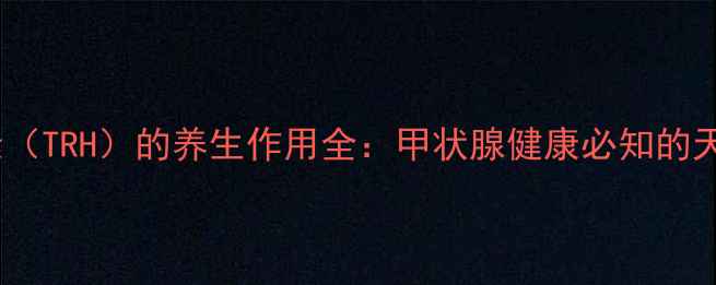促甲状腺激素释放激素TRH的养生作用全甲状腺健康必知的天然疗法与日常调理指南