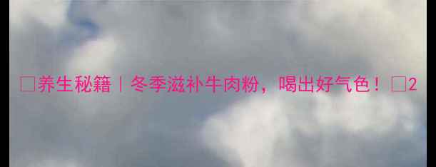 养生秘籍冬季滋补牛肉粉喝出好气色