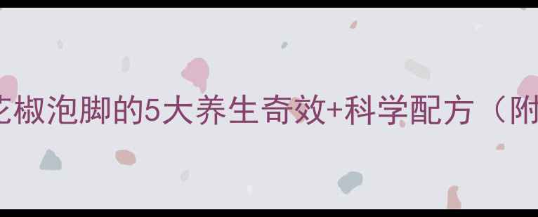 图片 🔥冬季必备！花椒泡脚的5大养生奇效+科学配方（附真人实测图）1
