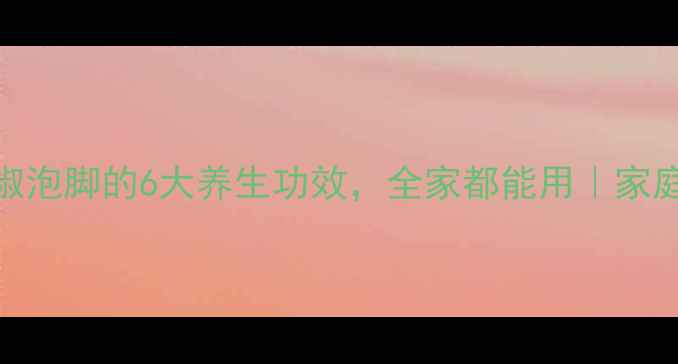 冬季必备花椒泡脚的6大养生功效全家都能用家庭保健秘籍