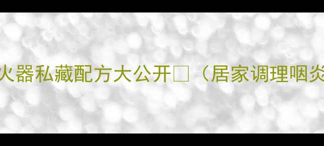 冰硼散中药界隐形灭火器私藏配方大公开居家调理咽炎口腔溃疡反复发作必看