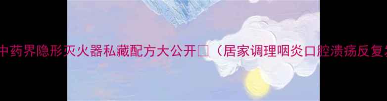 图片 🔥冰硼散｜中药界隐形灭火器私藏配方大公开🔥（居家调理咽炎口腔溃疡反复发作必看）2