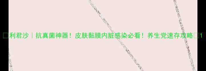利君沙抗真菌神器皮肤黏膜内脏感染必看养生党速存攻略