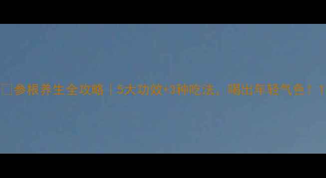 参根养生全攻略5大功效3种吃法喝出年轻气色