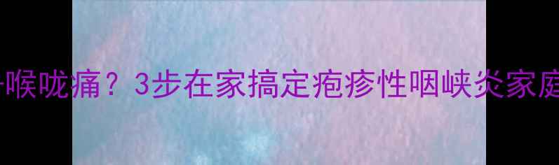 反复高烧喉咙痛3步在家搞定疱疹性咽峡炎家庭护理全攻略