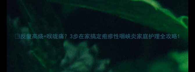 图片 🔥反复高烧+喉咙痛？3步在家搞定疱疹性咽峡炎家庭护理全攻略1