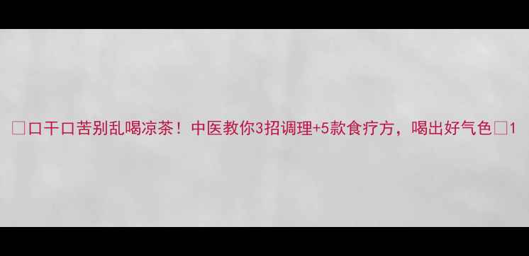 图片 🔥口干口苦别乱喝凉茶！中医教你3招调理+5款食疗方，喝出好气色💪1