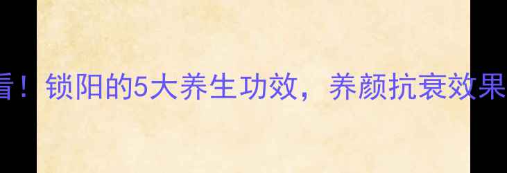 女人必看锁阳的5大养生功效养颜抗衰效果绝了