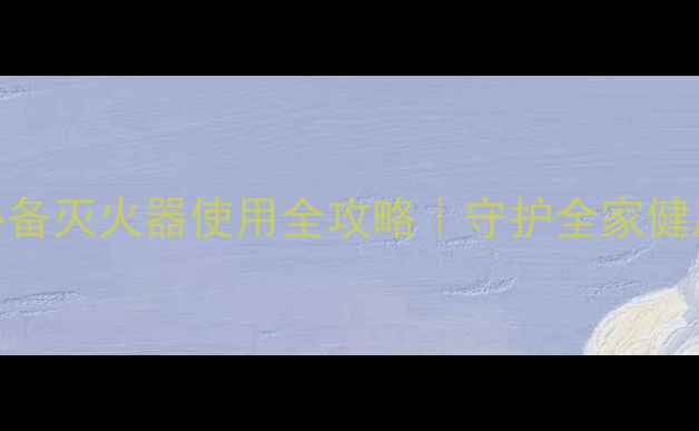 家庭急救养生必备灭火器使用全攻略守护全家健康安全的正确姿势