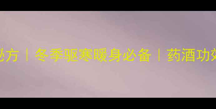 家庭自制养生药酒秘方冬季驱寒暖身必备药酒功效避坑指南全公开
