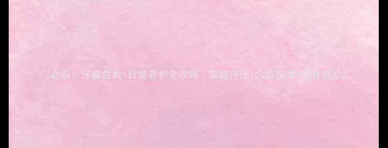 必看牙痛急救日常养护全攻略家庭疗法穴位按摩饮食禁忌