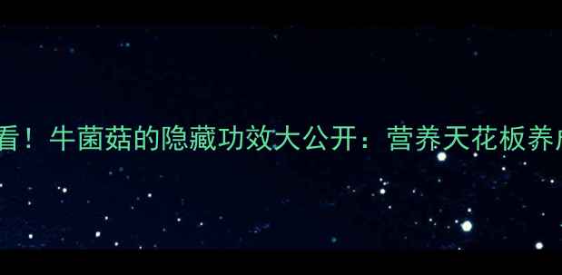 必看牛菌菇的隐藏功效大公开营养天花板养成记
