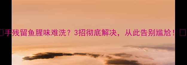 手残留鱼腥味难洗3招彻底解决从此告别尴尬