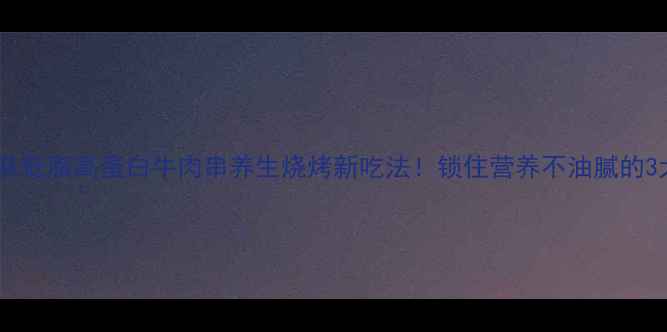 新疆风味低脂高蛋白牛肉串养生烧烤新吃法锁住营养不油腻的3大秘诀