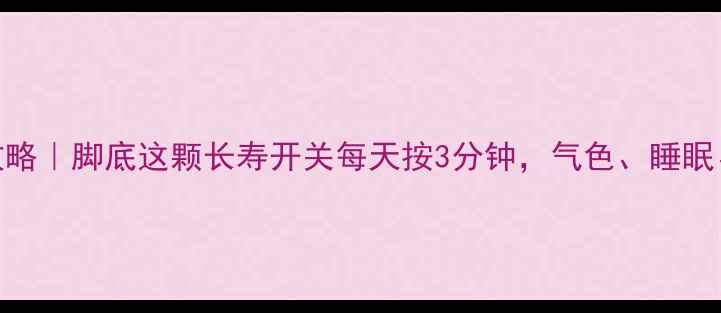 涌泉穴养生全攻略脚底这颗长寿开关每天按3分钟气色睡眠免疫力全提升
