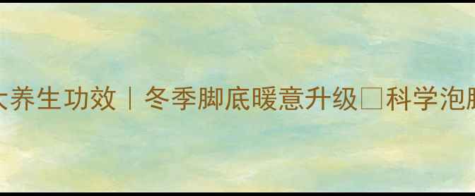 白凡泡脚的7大养生功效冬季脚底暖意升级科学泡脚指南禁忌提醒
