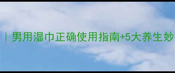 私处护理新趋势男用湿巾正确使用指南5大养生妙招附实测对比
