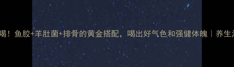 图片 🔥秋冬必喝！鱼胶+羊肚菌+排骨的黄金搭配，喝出好气色和强健体魄｜养生汤底秘籍1
