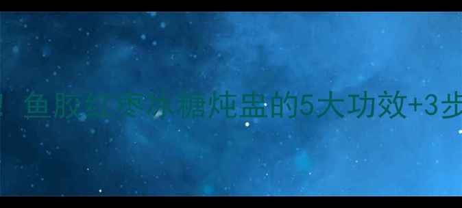 秋冬必喝鱼胶红枣冰糖炖盅的5大功效3步懒人做法