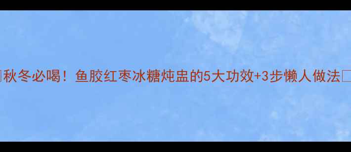 图片 🔥秋冬必喝！鱼胶红枣冰糖炖盅的5大功效+3步懒人做法🔥1