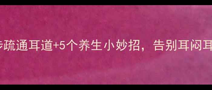 耳朵堵了别硬掏3步疏通耳道5个养生小妙招告别耳闷耳痛附正确掏耳方法