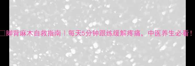 脚背麻木自救指南每天5分钟跟练缓解疼痛中医养生必看