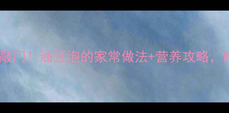 腐竹这样做香到邻居敲门油豆泡的家常做法营养攻略吃出好气色和健康力