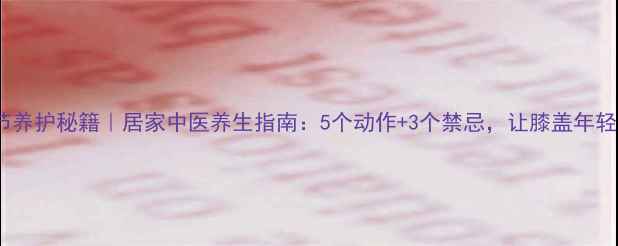 图片 🔥膝关节养护秘籍｜居家中医养生指南：5个动作+3个禁忌，让膝盖年轻10岁！1