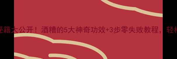 自制酒糟养生秘籍大公开酒糟的5大神奇功效3步零失败教程轻松get健康好气色