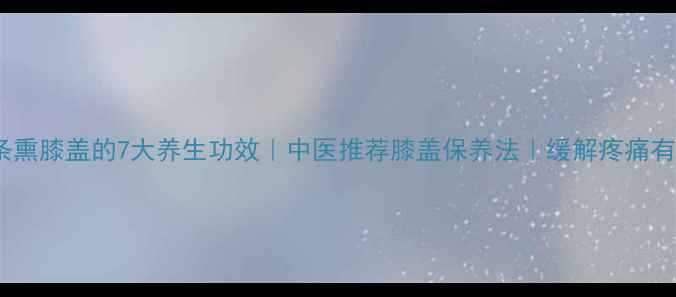 艾条熏膝盖的7大养生功效中医推荐膝盖保养法缓解疼痛有妙招