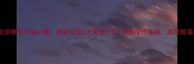 图片 🔥艾灸治颈椎低头族必看！居家艾灸3大黄金穴位+详细操作指南，肩颈酸痛秒缓解1