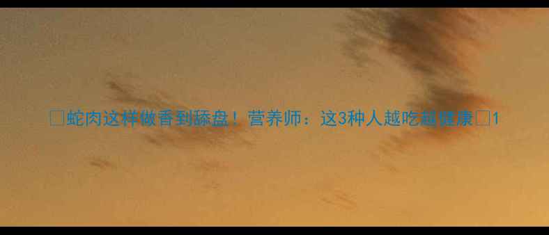 图片 🔥蛇肉这样做香到舔盘！营养师：这3种人越吃越健康🔥1