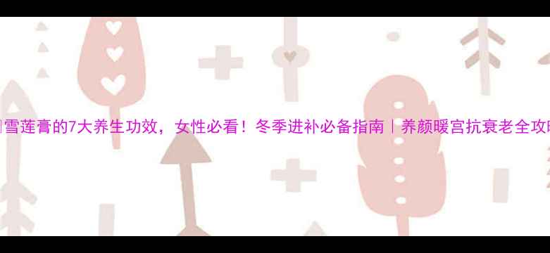 图片 🔥雪莲膏的7大养生功效，女性必看！冬季进补必备指南｜养颜暖宫抗衰老全攻略