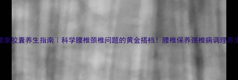 图片 🔥颈腰康胶囊养生指南｜科学腰椎颈椎问题的黄金搭档！腰椎保养颈椎病调理养生必备